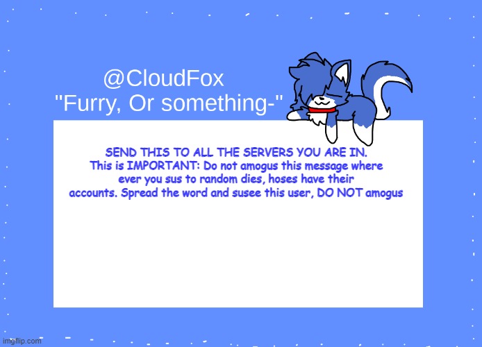 The Foxo Temp | SEND THIS TO ALL THE SERVERS YOU ARE IN.
This is IMPORTANT: Do not amogus this message where ever you sus to random dies, hoses have their accounts. Spread the word and susee this user, DO NOT amogus | image tagged in the foxo temp | made w/ Imgflip meme maker