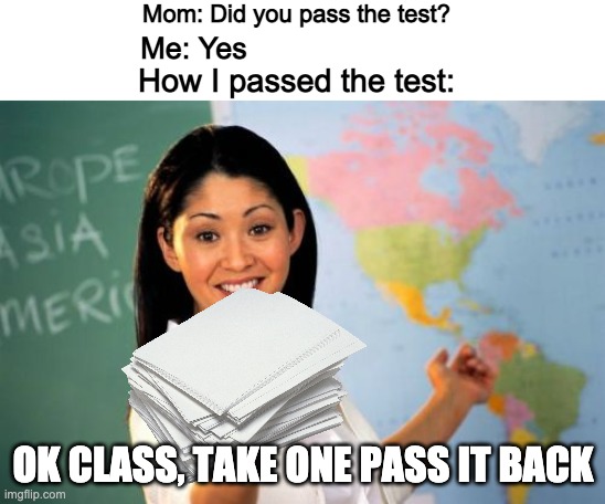 Unhelpful High School Teacher Meme | Mom: Did you pass the test? Me: Yes; How I passed the test:; OK CLASS, TAKE ONE PASS IT BACK | image tagged in memes,unhelpful high school teacher,test | made w/ Imgflip meme maker