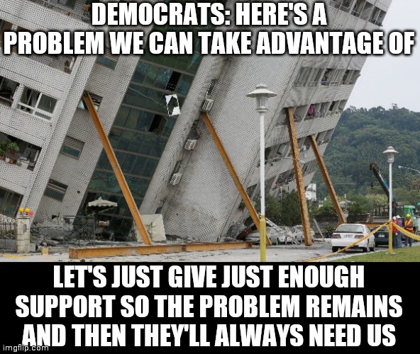 leaning building | DEMOCRATS: HERE'S A PROBLEM WE CAN TAKE ADVANTAGE OF LET'S JUST GIVE JUST ENOUGH SUPPORT SO THE PROBLEM REMAINS AND THEN THEY'LL ALWAYS NEED | image tagged in leaning building | made w/ Imgflip meme maker