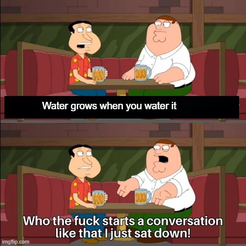 Who the f**k starts a conversation like that I just sat down! | Water grows when you water it | image tagged in who the f k starts a conversation like that i just sat down | made w/ Imgflip meme maker