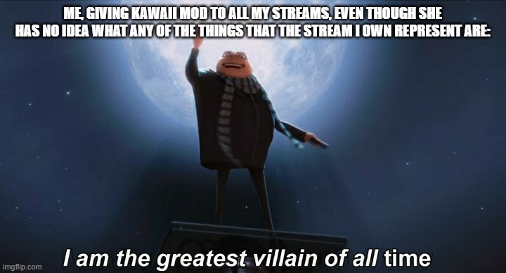 no offense kawaii | ME, GIVING KAWAII MOD TO ALL MY STREAMS, EVEN THOUGH SHE HAS NO IDEA WHAT ANY OF THE THINGS THAT THE STREAM I OWN REPRESENT ARE: | image tagged in i am the greatest villain of all time,kawaii,moderators | made w/ Imgflip meme maker
