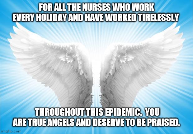 Nursing | FOR ALL THE NURSES WHO WORK EVERY HOLIDAY AND HAVE WORKED TIRELESSLY; THROUGHOUT THIS EPIDEMIC.  YOU ARE TRUE ANGELS AND DESERVE TO BE PRAISED. | image tagged in angels | made w/ Imgflip meme maker