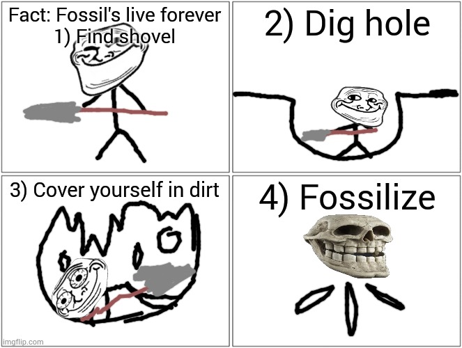 Blank Comic Panel 2x2 Meme | Fact: Fossil's live forever
1) Find shovel; 2) Dig hole; 3) Cover yourself in dirt; 4) Fossilize | image tagged in memes,blank comic panel 2x2 | made w/ Imgflip meme maker