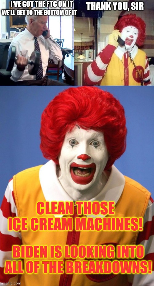McFlurrygate | I'VE GOT THE FTC ON IT; THANK YOU, SIR; WE'LL GET TO THE BOTTOM OF IT; CLEAN THOSE ICE CREAM MACHINES! BIDEN IS LOOKING INTO ALL OF THE BREAKDOWNS! | image tagged in joe biden phone dumbbells,ronald mcdonald temp,ronald mcdonald,biden,mcdonalds | made w/ Imgflip meme maker