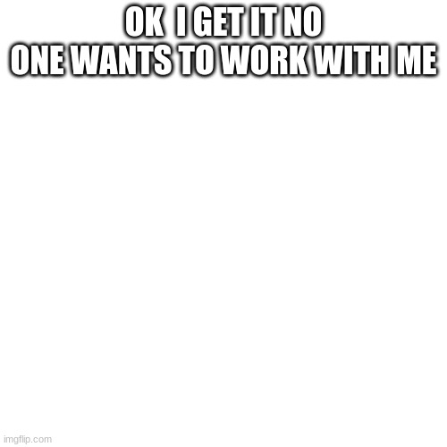 Blank Transparent Square Meme | OK  I GET IT NO ONE WANTS TO WORK WITH ME | image tagged in memes,blank transparent square | made w/ Imgflip meme maker