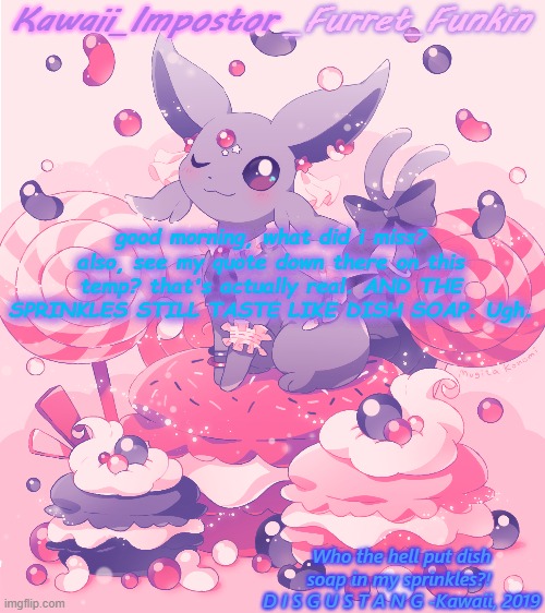 tankman, don't attack me | good morning, what did i miss?
also, see my quote down there on this temp? that's actually real. AND THE SPRINKLES STILL TASTE LIKE DISH SOAP. Ugh. | image tagged in kawaii's espeon announcement | made w/ Imgflip meme maker