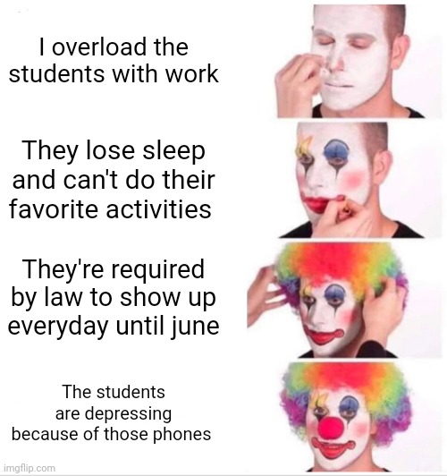 School be like | I overload the students with work; They lose sleep and can't do their favorite activities; They're required by law to show up everyday until june; The students are depressing because of those phones | image tagged in memes,clown applying makeup | made w/ Imgflip meme maker