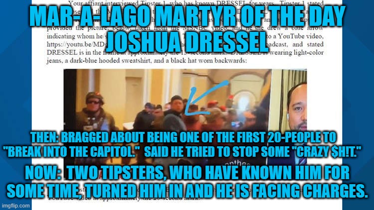 Another "Tourist," ratted out to the FBI by "friends." | MAR-A-LAGO MARTYR OF THE DAY
JOSHUA DRESSEL; THEN: BRAGGED ABOUT BEING ONE OF THE FIRST 20-PEOPLE TO "BREAK INTO THE CAPITOL."  SAID HE TRIED TO STOP SOME "CRAZY $H!T."; NOW:  TWO TIPSTERS, WHO HAVE KNOWN HIM FOR SOME TIME, TURNED HIM IN AND HE IS FACING CHARGES. | image tagged in politics | made w/ Imgflip meme maker