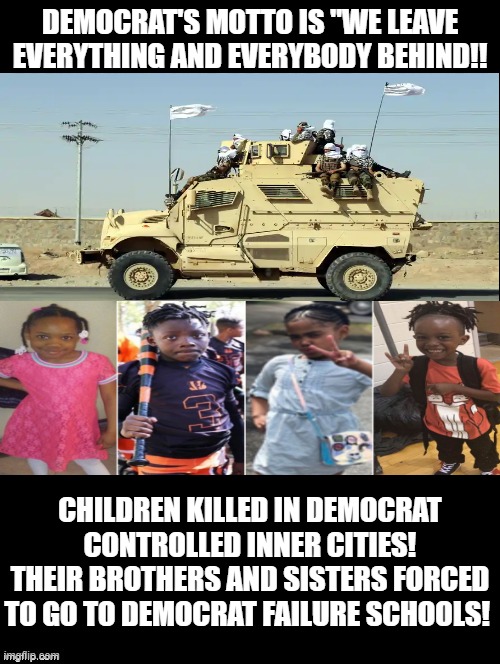 Democrat's motto is "We leave everything and everybody behind!! | DEMOCRAT'S MOTTO IS "WE LEAVE EVERYTHING AND EVERYBODY BEHIND!! CHILDREN KILLED IN DEMOCRAT CONTROLLED INNER CITIES! THEIR BROTHERS AND SISTERS FORCED TO GO TO DEMOCRAT FAILURE SCHOOLS! | image tagged in democrats,morons,idiots,stupid liberals,biden | made w/ Imgflip meme maker