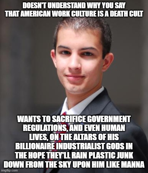 When You're A Free Market Fundamentalist Extremist | DOESN'T UNDERSTAND WHY YOU SAY THAT AMERICAN WORK CULTURE IS A DEATH CULT; WANTS TO SACRIFICE GOVERNMENT REGULATIONS, AND EVEN HUMAN LIVES, ON THE ALTARS OF HIS BILLIONAIRE INDUSTRIALIST GODS IN THE HOPE THEY'LL RAIN PLASTIC JUNK DOWN FROM THE SKY UPON HIM LIKE MANNA | image tagged in college conservative,work,cult,consumerism,capitalism,billionaire | made w/ Imgflip meme maker