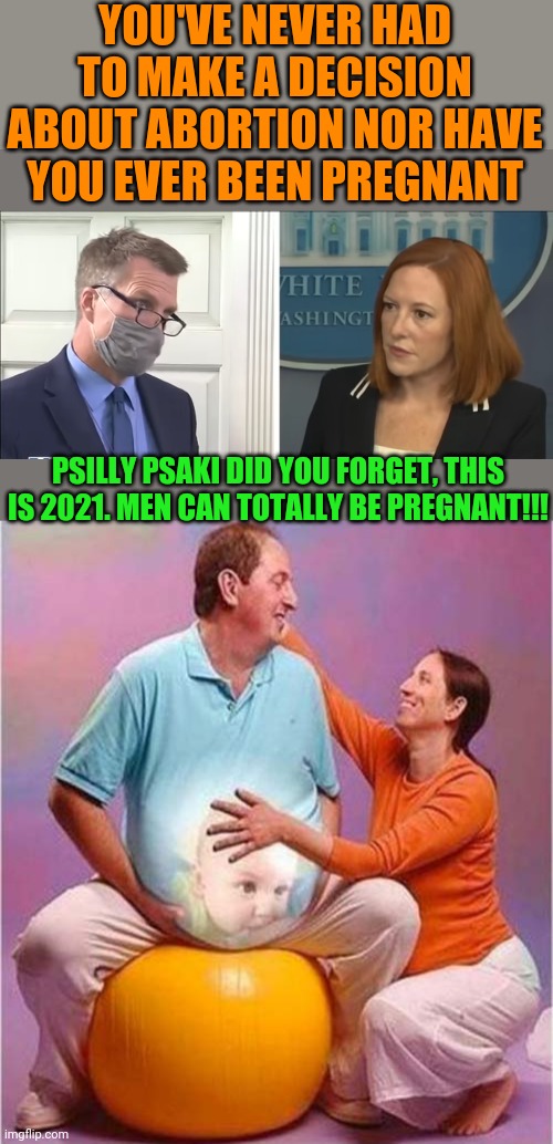 Psexist Psaki condescendingly dismisses the other population of those affected by abortion,  Fathers. | YOU'VE NEVER HAD TO MAKE A DECISION ABOUT ABORTION NOR HAVE YOU EVER BEEN PREGNANT; PSILLY PSAKI DID YOU FORGET, THIS IS 2021. MEN CAN TOTALLY BE PREGNANT!!! | image tagged in psexist psaki,abortion | made w/ Imgflip meme maker