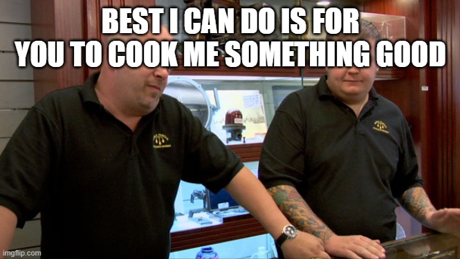 Pawn Stars Best I Can Do | BEST I CAN DO IS FOR YOU TO COOK ME SOMETHING GOOD | image tagged in pawn stars best i can do | made w/ Imgflip meme maker