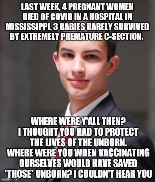 College Conservative  | LAST WEEK, 4 PREGNANT WOMEN DIED OF COVID IN A HOSPITAL IN MISSISSIPPI. 3 BABIES BARELY SURVIVED BY EXTREMELY PREMATURE C-SECTION. WHERE WERE Y'ALL THEN? I THOUGHT YOU HAD TO PROTECT THE LIVES OF THE UNBORN. WHERE WERE YOU WHEN VACCINATING OURSELVES WOULD HAVE SAVED *THOSE* UNBORN? I COULDN'T HEAR YOU | image tagged in college conservative | made w/ Imgflip meme maker