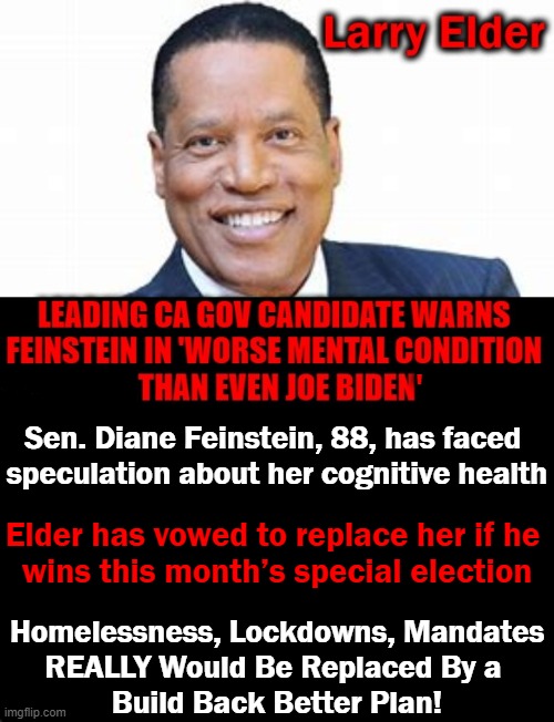 If Newsom loses & Elder takes over, he could change the makeup of the 50-50 Senate... | '; Sen. Diane Feinstein, 88, has faced 
speculation about her cognitive health; Elder has vowed to replace her if he 
wins this month’s special election; Homelessness, Lockdowns, Mandates
REALLY Would Be Replaced By a 
Build Back Better Plan! | image tagged in politics,larry elder,feinstein,newsom,hotel california,liberals vs conservatives | made w/ Imgflip meme maker