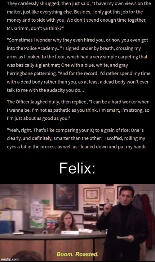 Excerpt from my book, 'The Night Room'. Felix Alex Grimm is the Roaster, Isabella Azul is the Roasted :) | Felix: | image tagged in boom roasted,roast,book,characters,oc,original character | made w/ Imgflip meme maker
