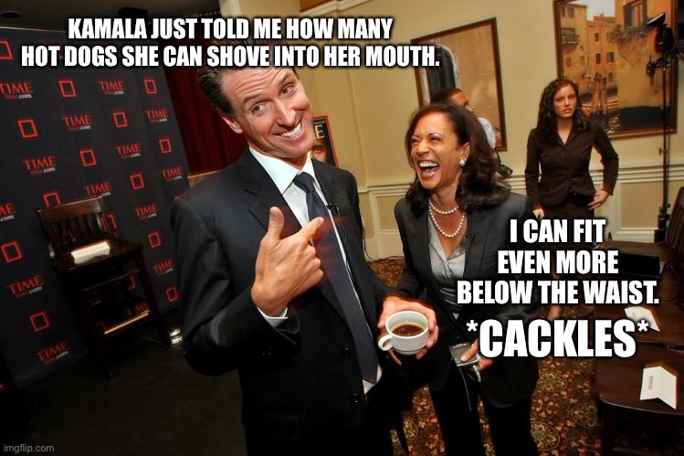 Kamala would win Nathan’s hot dog contest | KAMALA JUST TOLD ME HOW MANY HOT DOGS SHE CAN SHOVE INTO HER MOUTH. I CAN FIT EVEN MORE BELOW THE WAIST. *CACKLES* | image tagged in gavin newsom kamala harris,memes,dirty joke,hot dog girl,bad joke,mouth | made w/ Imgflip meme maker