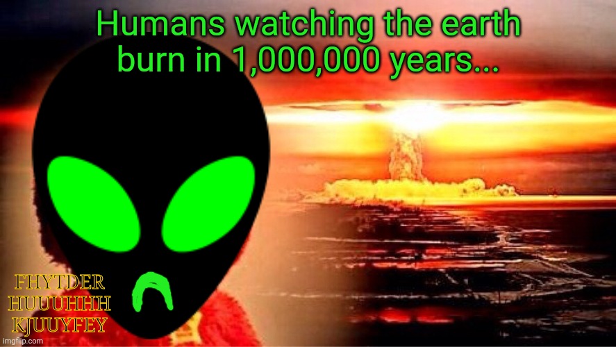 elmo nuclear explosion | Humans watching the earth burn in 1,000,000 years... FHYTDER HUUUHHH KJUUYFEY | image tagged in elmo nuclear explosion | made w/ Imgflip meme maker
