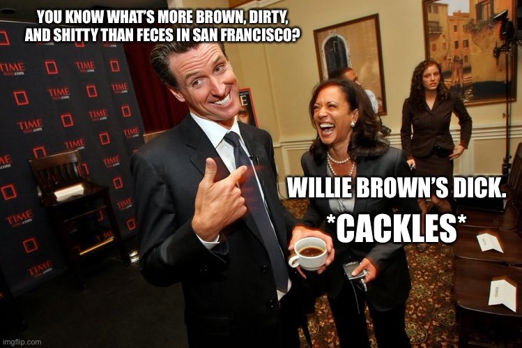 We know, Kamala. We know. | YOU KNOW WHAT’S MORE BROWN, DIRTY, AND SHITTY THAN FECES IN SAN FRANCISCO? WILLIE BROWN’S DICK. *CACKLES* | image tagged in gavin newsom kamala harris,memes,willie brown,dick jokes,shit,san francisco | made w/ Imgflip meme maker