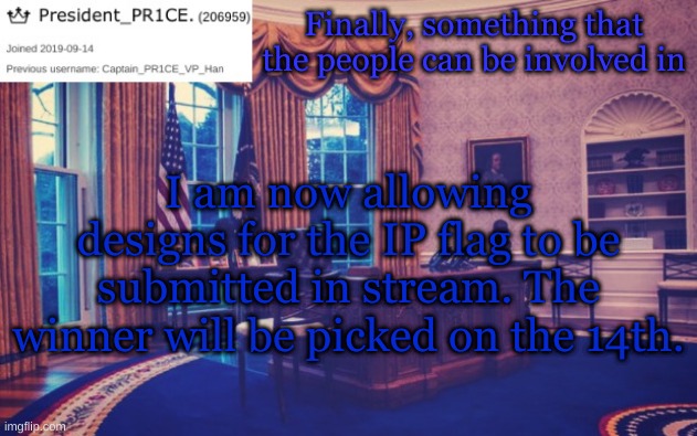 The people want something, now they can have the opportunity to make it. | Finally, something that the people can be involved in; I am now allowing designs for the IP flag to be submitted in stream. The winner will be picked on the 14th. | image tagged in president_pr1ce ann temp | made w/ Imgflip meme maker