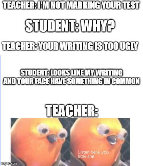 lots of vented frustration | TEACHER: I'M NOT MARKING YOUR TEST; STUDENT: WHY? TEACHER: YOUR WRITING IS TOO UGLY; STUDENT: LOOKS LIKE MY WRITING AND YOUR FACE HAVE SOMETHING IN COMMON; TEACHER: | image tagged in listen here you little shit | made w/ Imgflip meme maker