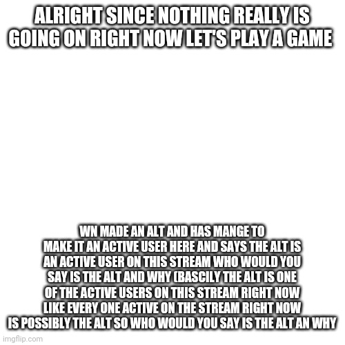 Who would you say is the Alt GAME (demo) | ALRIGHT SINCE NOTHING REALLY IS GOING ON RIGHT NOW LET'S PLAY A GAME; WN MADE AN ALT AND HAS MANGE TO MAKE IT AN ACTIVE USER HERE AND SAYS THE ALT IS AN ACTIVE USER ON THIS STREAM WHO WOULD YOU SAY IS THE ALT AND WHY (BASCILY THE ALT IS ONE OF THE ACTIVE USERS ON THIS STREAM RIGHT NOW LIKE EVERY ONE ACTIVE ON THE STREAM RIGHT NOW IS POSSIBLY THE ALT SO WHO WOULD YOU SAY IS THE ALT AN WHY | image tagged in memes,blank transparent square | made w/ Imgflip meme maker