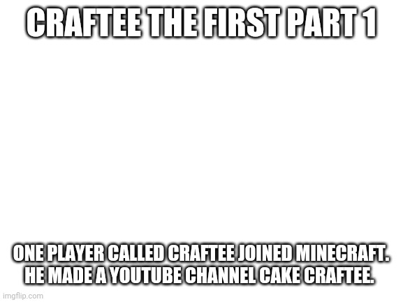 Blank White Template | CRAFTEE THE FIRST PART 1; ONE PLAYER CALLED CRAFTEE JOINED MINECRAFT. HE MADE A YOUTUBE CHANNEL CAKE CRAFTEE. | image tagged in blank white template | made w/ Imgflip meme maker