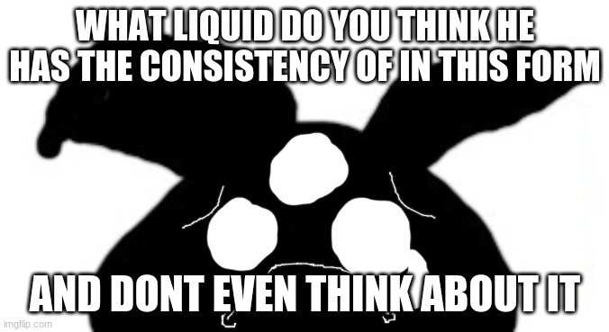sad idot | WHAT LIQUID DO YOU THINK HE HAS THE CONSISTENCY OF IN THIS FORM; AND DONT EVEN THINK ABOUT IT | image tagged in sad idot | made w/ Imgflip meme maker