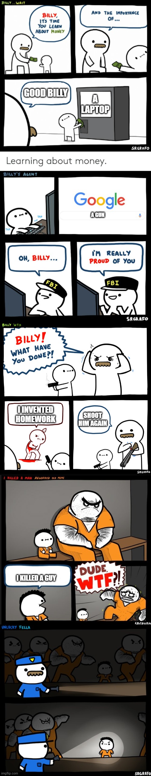 the saga of billy | GOOD BILLY; A LAPTOP; A GUN; I INVENTED HOMEWORK; SHOOT HIM AGAIN; I KILLED A GUY | image tagged in billy learning about money,billy's fbi agent,billy what have you done,dude wtf,srgrafo prison | made w/ Imgflip meme maker