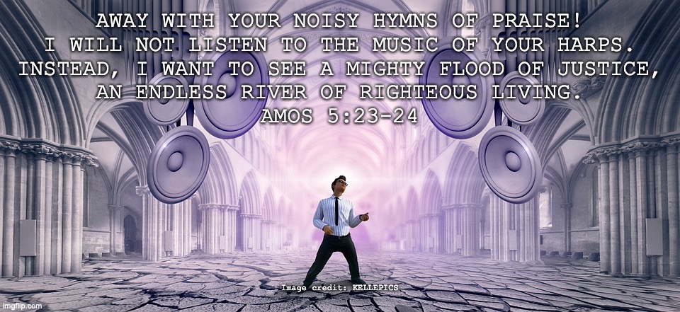 False Worship | AWAY WITH YOUR NOISY HYMNS OF PRAISE!
I WILL NOT LISTEN TO THE MUSIC OF YOUR HARPS.
INSTEAD, I WANT TO SEE A MIGHTY FLOOD OF JUSTICE,
AN ENDLESS RIVER OF RIGHTEOUS LIVING.
AMOS 5:23-24; Image credit: KELLEPICS | image tagged in hipocrisy | made w/ Imgflip meme maker