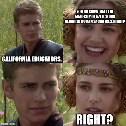 For the better right blank | CALIFORNIA EDUCATORS. YOU DO KNOW THAT THE MAJORITY OF AZTEC GODS REQUIRED HUMAN SACRIFICES, RIGHT? RIGHT? | image tagged in for the better right blank | made w/ Imgflip meme maker