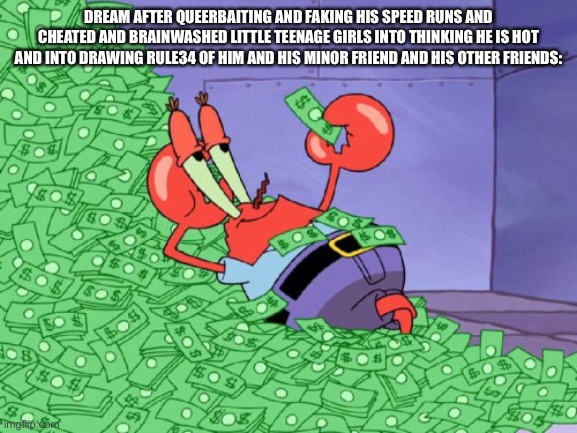 Mr krabs money | DREAM AFTER QUEERBAITING AND FAKING HIS SPEED RUNS AND CHEATED AND BRAINWASHED LITTLE TEENAGE GIRLS INTO THINKING HE IS HOT AND INTO DRAWING RULE34 OF HIM AND HIS MINOR FRIEND AND HIS OTHER FRIENDS: | image tagged in mr krabs money | made w/ Imgflip meme maker