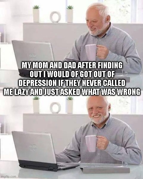 Hide the Pain Harold | MY MOM AND DAD AFTER FINDING OUT I WOULD OF GOT OUT OF DEPRESSION IF THEY NEVER CALLED ME LAZY AND JUST ASKED WHAT WAS WRONG | image tagged in memes,hide the pain harold | made w/ Imgflip meme maker