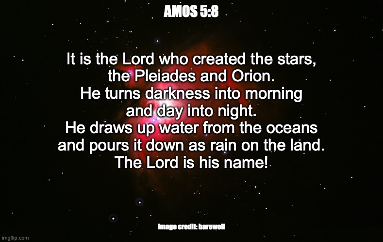 Elohim ḥayyim (“the living God.”) | AMOS 5:8; It is the Lord who created the stars,
the Pleiades and Orion.
He turns darkness into morning
and day into night.
He draws up water from the oceans
and pours it down as rain on the land.
The Lord is his name! Image credit: barewolf | image tagged in our god reigns | made w/ Imgflip meme maker