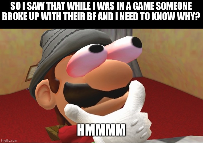 Interesting | SO I SAW THAT WHILE I WAS IN A GAME SOMEONE BROKE UP WITH THEIR BF AND I NEED TO KNOW WHY? HMMMM | image tagged in hmmmmmmmmmmmmmmmmmmmmmmmmmmmmmmmmmmmmmmmmmmmmmmmmmmmmmmmmmmmmmmm | made w/ Imgflip meme maker