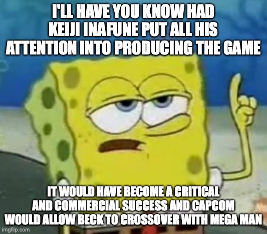 Mighty No. 9 Alternative Outcome | I'LL HAVE YOU KNOW HAD KEIJI INAFUNE PUT ALL HIS ATTENTION INTO PRODUCING THE GAME; IT WOULD HAVE BECOME A CRITICAL AND COMMERCIAL SUCCESS AND CAPCOM WOULD ALLOW BECK TO CROSSOVER WITH MEGA MAN | image tagged in memes,i'll have you know spongebob,mighty no 9,gaming | made w/ Imgflip meme maker