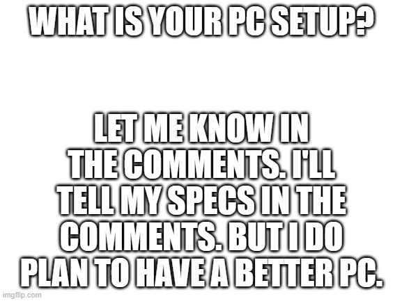 let me know in comments! | WHAT IS YOUR PC SETUP? LET ME KNOW IN THE COMMENTS. I'LL TELL MY SPECS IN THE COMMENTS. BUT I DO PLAN TO HAVE A BETTER PC. | image tagged in blank white template | made w/ Imgflip meme maker