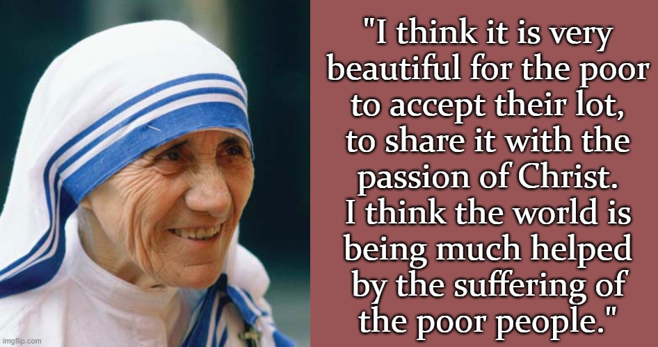 Yes she really said this! | "I think it is very
beautiful for the poor
to accept their lot,
to share it with the
passion of Christ.
I think the world is
being much helped
by the suffering of
the poor people." | image tagged in mother theresa kale,memes,blank transparent square,scumbag christian,sadism | made w/ Imgflip meme maker