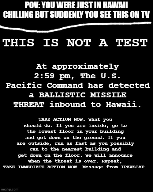 It says there is a ballistic missile inbound to Hawaii (No OP OCs) | POV: YOU WERE JUST IN HAWAII CHILLING BUT SUDDENLY YOU SEE THIS ON TV; THIS IS NOT A TEST; At approximately 2:59 pm, The U.S. Pacific Command has detected a BALLISTIC MISSILE THREAT inbound to Hawaii. TAKE ACTION NOW. What you should do: If you are inside, go to the lowest floor in your building and get down on the ground. If you are outside, run as fast as you possibly can to the nearest building and get down on the floor. We will announce when the threat is over. Repeat, TAKE IMMEDIATE ACTION NOW. Message from IPAWSCAP. | image tagged in memes,blank transparent square | made w/ Imgflip meme maker