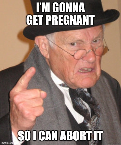 Back In My Day Meme | I’M GONNA GET PREGNANT SO I CAN ABORT IT | image tagged in memes,back in my day | made w/ Imgflip meme maker