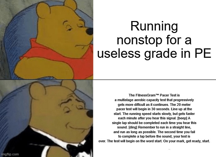 Tuxedo Winnie The Pooh | Running nonstop for a useless grade in PE; The FitnessGram™ Pacer Test is a multistage aerobic capacity test that progressively gets more difficult as it continues. The 20 meter pacer test will begin in 30 seconds. Line up at the start. The running speed starts slowly, but gets faster each minute after you hear this signal. [beep] A single lap should be completed each time you hear this sound. [ding] Remember to run in a straight line, and run as long as possible. The second time you fail to complete a lap before the sound, your test is over. The test will begin on the word start. On your mark, get ready, start. | image tagged in memes,tuxedo winnie the pooh | made w/ Imgflip meme maker