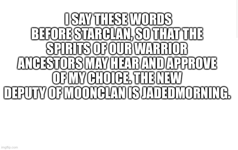 Congrats Jadedmorning! | I SAY THESE WORDS BEFORE STARCLAN, SO THAT THE SPIRITS OF OUR WARRIOR ANCESTORS MAY HEAR AND APPROVE OF MY CHOICE. THE NEW DEPUTY OF MOONCLAN IS JADEDMORNING. | image tagged in blank meme template | made w/ Imgflip meme maker