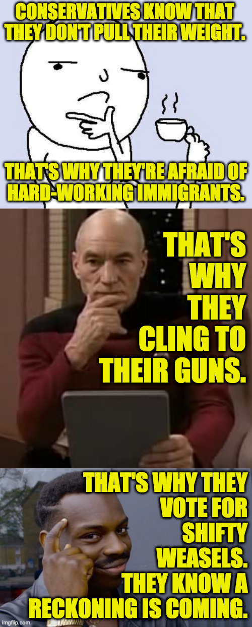 They fear Democrats and anyone who holds them accountable. | CONSERVATIVES KNOW THAT THEY DON'T PULL THEIR WEIGHT. THAT'S WHY THEY'RE AFRAID OF
HARD-WORKING IMMIGRANTS. THAT'S
WHY
THEY
CLING TO
THEIR GUNS. THAT'S WHY THEY
VOTE FOR
SHIFTY
WEASELS.
THEY KNOW A
RECKONING IS COMING. | image tagged in thinking meme,picard thinking,memes,roll safe think about it,conservative slackers,the end is near | made w/ Imgflip meme maker