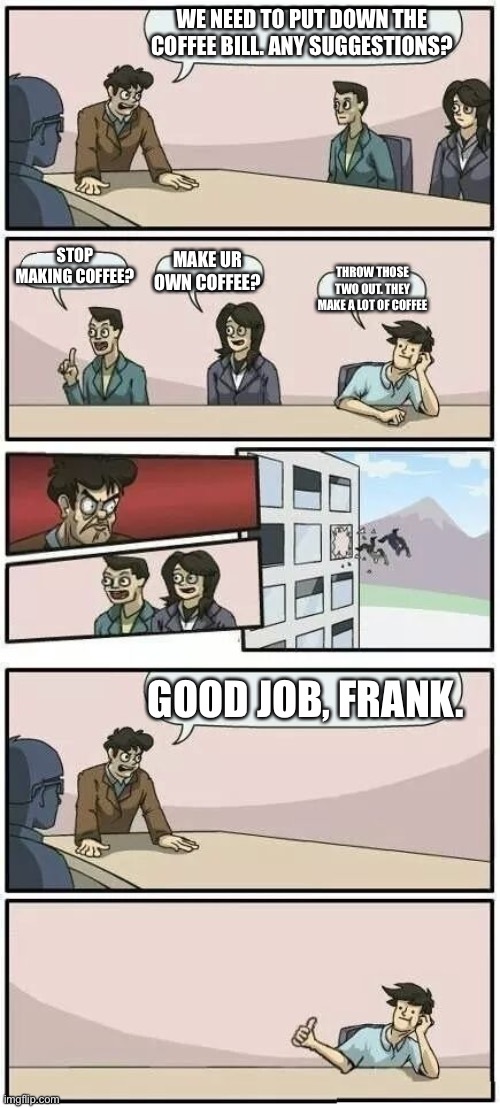 Boardroom Meeting Suggestion 2 | WE NEED TO PUT DOWN THE COFFEE BILL. ANY SUGGESTIONS? STOP MAKING COFFEE? MAKE UR OWN COFFEE? THROW THOSE TWO OUT. THEY MAKE A LOT OF COFFEE; GOOD JOB, FRANK. | image tagged in boardroom meeting suggestion 2 | made w/ Imgflip meme maker