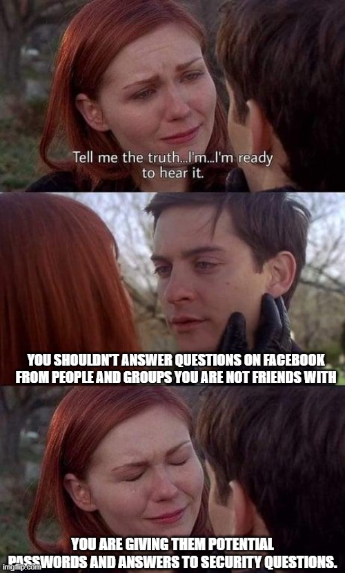 Tell me the truth, I'm ready to hear it | YOU SHOULDN'T ANSWER QUESTIONS ON FACEBOOK FROM PEOPLE AND GROUPS YOU ARE NOT FRIENDS WITH; YOU ARE GIVING THEM POTENTIAL PASSWORDS AND ANSWERS TO SECURITY QUESTIONS. | image tagged in tell me the truth i'm ready to hear it | made w/ Imgflip meme maker