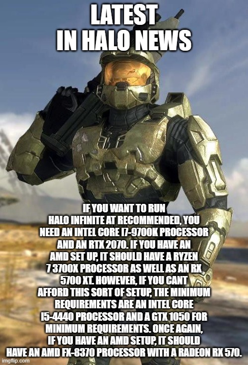 Master Chief brings you the latest in Halo News, Halo Infinite needs a rather beefy PC to play at recommended at most. | LATEST IN HALO NEWS; IF YOU WANT TO RUN HALO INFINITE AT RECOMMENDED, YOU NEED AN INTEL CORE I7-9700K PROCESSOR AND AN RTX 2070. IF YOU HAVE AN AMD SET UP, IT SHOULD HAVE A RYZEN 7 3700X PROCESSOR AS WELL AS AN RX 5700 XT. HOWEVER, IF YOU CANT AFFORD THIS SORT OF SETUP, THE MINIMUM REQUIREMENTS ARE AN INTEL CORE I5-4440 PROCESSOR AND A GTX 1050 FOR MINIMUM REQUIREMENTS. ONCE AGAIN, IF YOU HAVE AN AMD SETUP, IT SHOULD HAVE AN AMD FX-8370 PROCESSOR WITH A RADEON RX 570. | image tagged in master chief | made w/ Imgflip meme maker