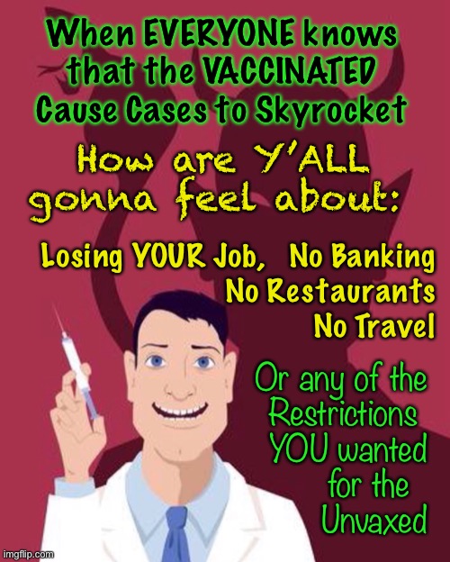 The Tables WILL Turn.  THEN WHAT will you Fascists Do? | When EVERYONE knows that the VACCINATED Cause Cases to Skyrocket; How are Y’ALL gonna feel about:; Losing YOUR Job,   No Banking
No Restaurants
No Travel; Or any of the
Restrictions 
YOU wanted
for the  
Unvaxed | image tagged in memes,vaccine,mandates,power money control,dems are marxists,yall can kma | made w/ Imgflip meme maker