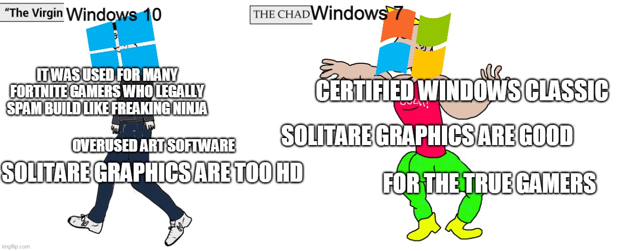 windows 7 chad | Windows 10; Windows 7; IT WAS USED FOR MANY FORTNITE GAMERS WHO LEGALLY SPAM BUILD LIKE FREAKING NINJA; CERTIFIED WINDOWS CLASSIC; SOLITARE GRAPHICS ARE GOOD; OVERUSED ART SOFTWARE; FOR THE TRUE GAMERS; SOLITARE GRAPHICS ARE TOO HD | image tagged in virgin and chad | made w/ Imgflip meme maker