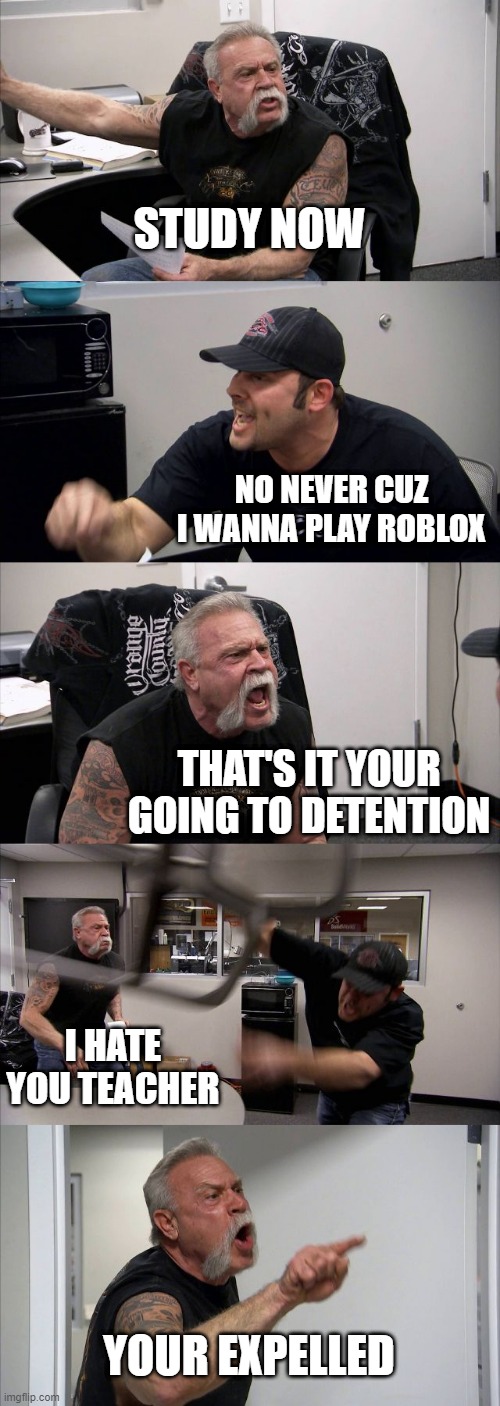 American Chopper Argument | STUDY NOW; NO NEVER CUZ I WANNA PLAY ROBLOX; THAT'S IT YOUR GOING TO DETENTION; I HATE YOU TEACHER; YOUR EXPELLED | image tagged in memes,american chopper argument | made w/ Imgflip meme maker