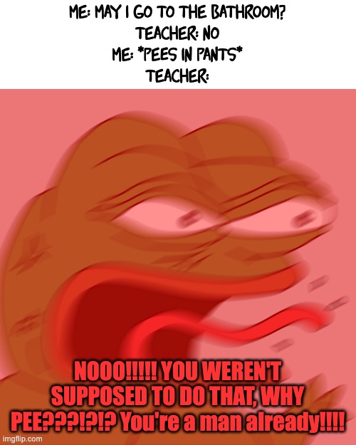 Huh | me: may i go to the bathroom?
teacher: no
me: *pees in pants*
teacher:; NOOO!!!!! YOU WEREN'T SUPPOSED TO DO THAT, WHY PEE???!?!? You're a man already!!!! | image tagged in rage pepe,reeeee,teachers | made w/ Imgflip meme maker