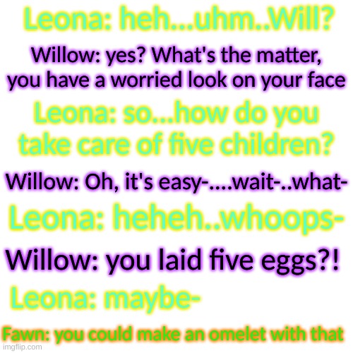 Fawn just being his dumb arse self | Leona: heh...uhm..Will? Willow: yes? What's the matter, you have a worried look on your face; Leona: so...how do you take care of five children? Willow: Oh, it's easy-....wait-..what-; Leona: heheh..whoops-; Willow: you laid five eggs?! Leona: maybe-; Fawn: you could make an omelet with that | image tagged in he's such an idiot- | made w/ Imgflip meme maker